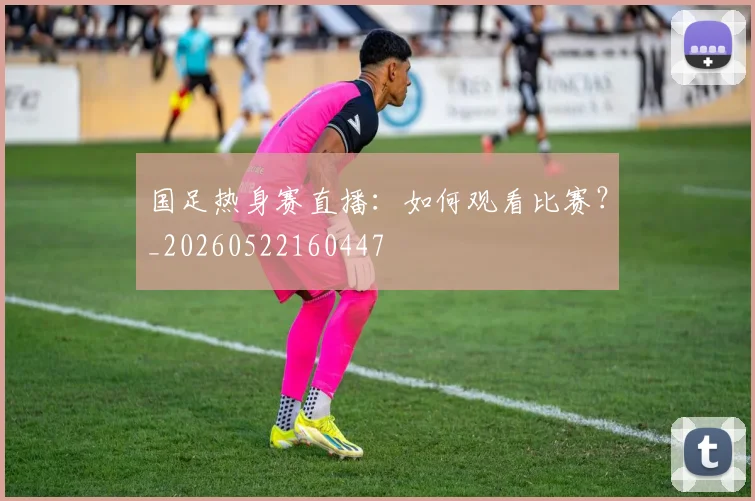 国足热身赛直播：如何观看比赛？_20260522160447
