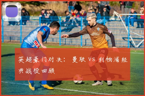 英超豪门对决：曼联 vs 利物浦经典战役回顾