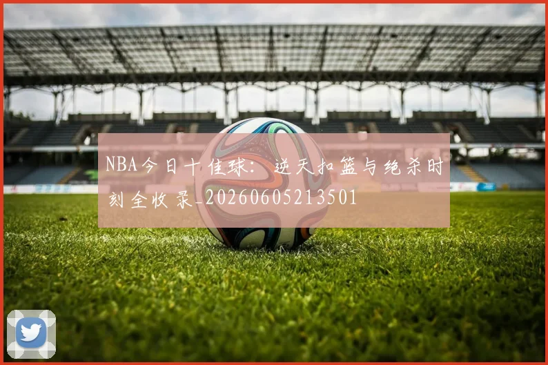 NBA今日十佳球：逆天扣篮与绝杀时刻全收录_20260605213501