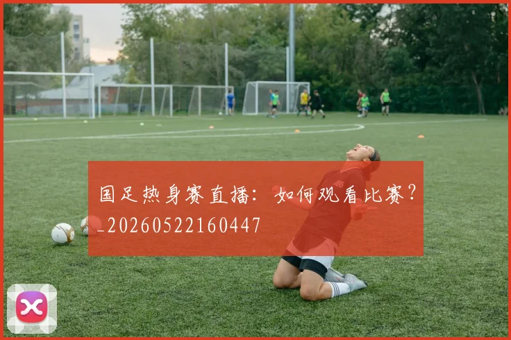 国足热身赛直播：如何观看比赛？_20260522160447