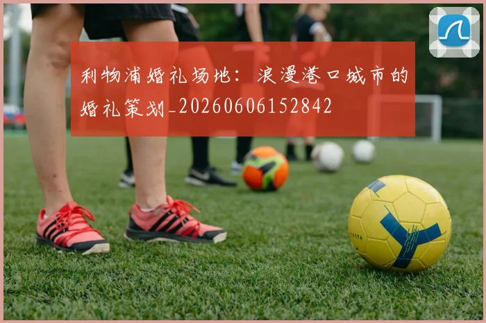 利物浦婚礼场地：浪漫港口城市的婚礼策划_20260606152842