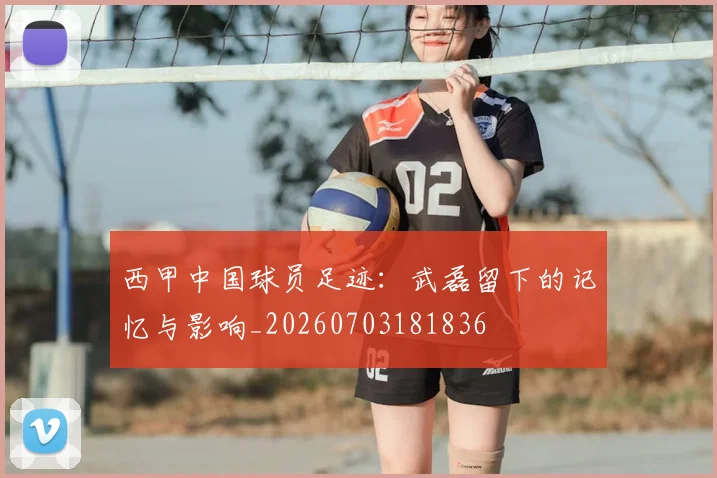 西甲中国球员足迹：武磊留下的记忆与影响_20260703181836
