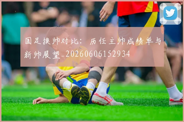 国足换帅对比：历任主帅成绩单与新帅展望_20260606152934