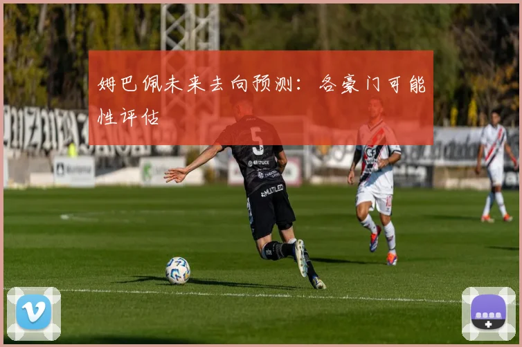 姆巴佩未来去向预测:各豪门可能性评估