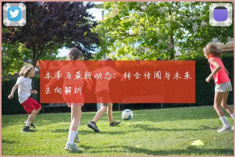 本泽马最新动态:转会传闻与未来去向解析