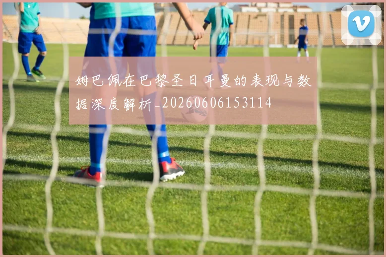 姆巴佩在巴黎圣日耳曼的表现与数据深度解析_20260606153114