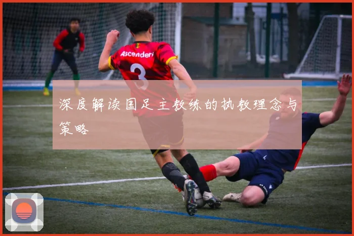 深度解读国足主教练的执教理念与策略